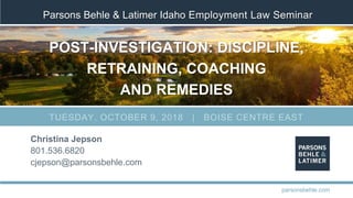 Parsons Behle & Latimer Idaho Employment Law Seminar
POST-INVESTIGATION: DISCIPLINE,
RETRAINING, COACHING
AND REMEDIES
Christina Jepson
801.536.6820
cjepson@parsonsbehle.com
parsonsbehle.com
TUESDAY, OCTOBER 9, 2018 | BOISE CENTRE EAST
 