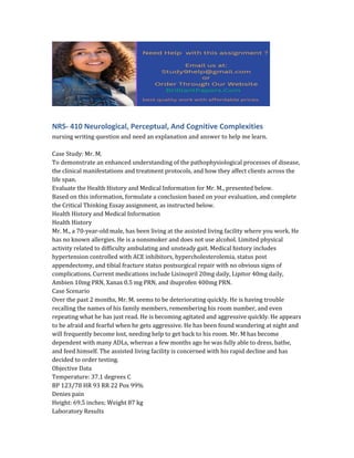 NRS- 410 Neurological, Perceptual, And Cognitive Complexities
nursing writing question and need an explanation and answer to help me learn.
Case Study: Mr. M.
To demonstrate an enhanced understanding of the pathophysiological processes of disease,
the clinical manifestations and treatment protocols, and how they affect clients across the
life span.
Evaluate the Health History and Medical Information for Mr. M., presented below.
Based on this information, formulate a conclusion based on your evaluation, and complete
the Critical Thinking Essay assignment, as instructed below.
Health History and Medical Information
Health History
Mr. M., a 70-year-old male, has been living at the assisted living facility where you work. He
has no known allergies. He is a nonsmoker and does not use alcohol. Limited physical
activity related to difficulty ambulating and unsteady gait. Medical history includes
hypertension controlled with ACE inhibitors, hypercholesterolemia, status post
appendectomy, and tibial fracture status postsurgical repair with no obvious signs of
complications. Current medications include Lisinopril 20mg daily, Lipitor 40mg daily,
Ambien 10mg PRN, Xanax 0.5 mg PRN, and ibuprofen 400mg PRN.
Case Scenario
Over the past 2 months, Mr. M. seems to be deteriorating quickly. He is having trouble
recalling the names of his family members, remembering his room number, and even
repeating what he has just read. He is becoming agitated and aggressive quickly. He appears
to be afraid and fearful when he gets aggressive. He has been found wandering at night and
will frequently become lost, needing help to get back to his room. Mr. M has become
dependent with many ADLs, whereas a few months ago he was fully able to dress, bathe,
and feed himself. The assisted living facility is concerned with his rapid decline and has
decided to order testing.
Objective Data
Temperature: 37.1 degrees C
BP 123/78 HR 93 RR 22 Pox 99%
Denies pain
Height: 69.5 inches; Weight 87 kg
Laboratory Results
 