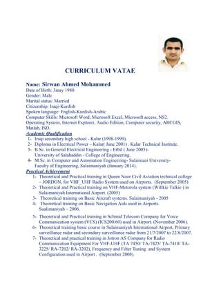 CURRICULUM VATAE
Name: Sirwan Ahmed Mohammed
Date of Birth: 3may 1980
Gender: Male
Marital status: Married
Citizenship: Iraqi-Kurdish
Spoken language: English-Kurdish-Arabic
Computer Skills: Microsoft Word, Microsoft Excel, Microsoft access, NS2.
Operating System, Internet Explorer, Audio Edition, Computer security, ARCGIS,
Matlab, ISO.
Academic Qualification
1- Iraqi secondary high school - Kalar (1998-1999).
2- Diploma in Electrical Power – Kalar( June 2001) . Kalar Technical Institute.
3- B.Sc. in General Electrical Engineering - Erbil ( June 2005)-
University of Salahaddin - College of Engineering.
4- M.Sc. in Computer and Automation Engineering- Sulaimani University-
Faculty of Engineering, Sulaimaniyah (January 2014).
Practical Achievement
1- Theoretical and Practical training in Queen Noor Civil Aviation technical college
– JORDON, for VHF_UHF Radio System used on Airports. (September 2005)
2- Theoretical and Practical training on VHF-Motorola system (Willkie Talkie ) in
Sulaimaniyah International Airport. (2005)
3- Theoretical training on Basic Aircraft systems. Sulaimaniyah - 2005
4- Theoretical training on Basic Navigation Aids used in Airports.
Sualimaniyah – 2006.
5- Theoretical and Practical training in Schmid Telecom Company for Voice
Communication system (VCS) (ICS200/60) used in Airport. (November 2006).
6- Theoretical training basic course in Sulaimaniyah International Airport, Primary
surveillance radar and secondary surveillance radar from 21/7/2007 to 22/8/2007.
7- Theoretical and practical training in Jotron AS Company for Radio
Communication Equipment For VHF-UHF (TA 7450/ TA-7425/ TA-7410/ TA-
3225/ RA-7202/ RA-3202), Frequency and Filter Tuning and System
Configuration used in Airport . (September 2008).
 