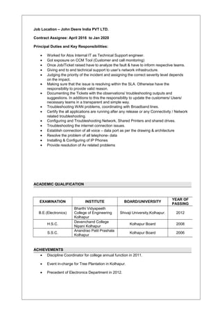 Job Location – John Deere India PVT LTD.
Contract Assignee: April 2016 to Jan 2020
Principal Duties and Key Responsibilities:
• Worked for Atos Internal IT as Technical Support engineer.
• Got exposure on CCM Tool (Customer and call monitoring)
• Once Job/Ticket raised have to analyze the fault & have to inform respective teams.
• Giving end to end technical support to user’s network infrastructure.
• Judging the priority of the incident and assigning the correct severity level depends
on the impact.
• Making sure that the issue is resolving within the SLA. Otherwise have the
responsibility to provide valid reason.
• Documenting the Tickets with the observations/ troubleshooting outputs and
suggestions. In additions to this the responsibility to update the customers/ Users/
necessary teams in a transparent and simple way.
• Troubleshooting WAN problems, coordinating with Broadband lines.
• Certify the all applications are running after any release or any Connectivity / Network
related troubleshooting.
• Configuring and Troubleshooting Network, Shared Printers and shared drives.
• Troubleshooting the internet connection issues.
• Establish connection of all voice – data port as per the drawing & architecture
• Resolve the problem of all telephone- data
• Installing & Configuring of IP Phones
• Provide resolution of Av related problems
ACADEMIC QUALIFICATION
ACHIEVEMENTS
• Discipline Coordinator for college annual function in 2011.
• Event in-charge for Tree Plantation in Kolhapur.
• Precedent of Electronics Department in 2012.
EXAMINATION INSTITUTE BOARD/UNIVERSITY
YEAR OF
PASSING
B.E.(Electronics)
Bharthi Vidyapeeth
College of Engineering
Kolhapur
Shivaji University,Kolhapur. 2012
H.S.C.
Devenchand College
Nipani Kolhapur
Kolhapur Board 2008
S.S.C.
Anandrao Patil Prashala
Kolhapur
Kolhapur Board 2006
 