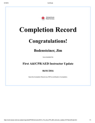 6/1/2016 Certificate
https://con2.classes.redcross.org/learningcontent/PHSS/instructors//ECC_First_Aid_CPR_AED_Instructor_Update_012716a/certificate.html 1/1
Completion Record
Congratulations!
Bodensteiner, Jim
has completed the
First Aid/CPR/AED Instructor Update
06/01/2016
Save this Completion Record as a PDF as verification of completion.
 