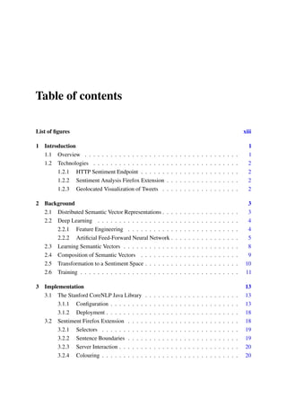 Table of contents
List of ﬁgures xiii
1 Introduction 1
1.1 Overview . . . . . . . . . . . . . . . . . . . . . . . . . . . . . . . . . . . . 1
1.2 Technologies . . . . . . . . . . . . . . . . . . . . . . . . . . . . . . . . . . 2
1.2.1 HTTP Sentiment Endpoint . . . . . . . . . . . . . . . . . . . . . . . 2
1.2.2 Sentiment Analysis Firefox Extension . . . . . . . . . . . . . . . . . 2
1.2.3 Geolocated Visualization of Tweets . . . . . . . . . . . . . . . . . . 2
2 Background 3
2.1 Distributed Semantic Vector Representations . . . . . . . . . . . . . . . . . . 3
2.2 Deep Learning . . . . . . . . . . . . . . . . . . . . . . . . . . . . . . . . . 4
2.2.1 Feature Engineering . . . . . . . . . . . . . . . . . . . . . . . . . . 4
2.2.2 Artiﬁcial Feed-Forward Neural Network . . . . . . . . . . . . . . . . 5
2.3 Learning Semantic Vectors . . . . . . . . . . . . . . . . . . . . . . . . . . . 8
2.4 Composition of Semantic Vectors . . . . . . . . . . . . . . . . . . . . . . . 9
2.5 Transformation to a Sentiment Space . . . . . . . . . . . . . . . . . . . . . . 10
2.6 Training . . . . . . . . . . . . . . . . . . . . . . . . . . . . . . . . . . . . . 11
3 Implementation 13
3.1 The Stanford CoreNLP Java Library . . . . . . . . . . . . . . . . . . . . . . 13
3.1.1 Conﬁguration . . . . . . . . . . . . . . . . . . . . . . . . . . . . . . 13
3.1.2 Deployment . . . . . . . . . . . . . . . . . . . . . . . . . . . . . . . 18
3.2 Sentiment Firefox Extension . . . . . . . . . . . . . . . . . . . . . . . . . . 18
3.2.1 Selectors . . . . . . . . . . . . . . . . . . . . . . . . . . . . . . . . 19
3.2.2 Sentence Boundaries . . . . . . . . . . . . . . . . . . . . . . . . . . 19
3.2.3 Server Interaction . . . . . . . . . . . . . . . . . . . . . . . . . . . . 20
3.2.4 Colouring . . . . . . . . . . . . . . . . . . . . . . . . . . . . . . . . 20
 