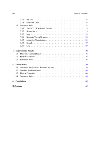 xii Table of contents
3.2.5 HTTPS . . . . . . . . . . . . . . . . . . . . . . . . . . . . . . . . . 21
3.2.6 Overview Chart . . . . . . . . . . . . . . . . . . . . . . . . . . . . . 21
3.3 Sentiment Rain . . . . . . . . . . . . . . . . . . . . . . . . . . . . . . . . . 21
3.3.1 The TCD GRAISearch Dataset . . . . . . . . . . . . . . . . . . . . . 23
3.3.2 Server Stack . . . . . . . . . . . . . . . . . . . . . . . . . . . . . . 23
3.3.3 Map . . . . . . . . . . . . . . . . . . . . . . . . . . . . . . . . . . . 24
3.3.4 Scenario-Tweets Resource . . . . . . . . . . . . . . . . . . . . . . . 24
3.3.5 Javascript Visualisation . . . . . . . . . . . . . . . . . . . . . . . . . 25
3.3.6 Sound . . . . . . . . . . . . . . . . . . . . . . . . . . . . . . . . . . 27
3.3.7 Live . . . . . . . . . . . . . . . . . . . . . . . . . . . . . . . . . . . 29
4 Experimental Results 31
4.1 Stanford Sentiment Server . . . . . . . . . . . . . . . . . . . . . . . . . . . 31
4.2 Firefox Extension . . . . . . . . . . . . . . . . . . . . . . . . . . . . . . . . 31
4.3 Sentiment Rain . . . . . . . . . . . . . . . . . . . . . . . . . . . . . . . . . 36
5 Future Work 39
5.1 Sentiment Analysis and Semantic Vectors . . . . . . . . . . . . . . . . . . . 39
5.2 Stanford Sentiment Server . . . . . . . . . . . . . . . . . . . . . . . . . . . 40
5.3 Firefox Extension . . . . . . . . . . . . . . . . . . . . . . . . . . . . . . . . 40
5.4 Sentiment Rain . . . . . . . . . . . . . . . . . . . . . . . . . . . . . . . . . 40
6 Conclusions 43
References 45
 