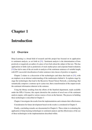 Chapter 1
Introduction
1.1 Overview
Deep Learning is a broad ﬁeld of research and this project has focused on its application
to sentiment analysis, as set forth in [31]. Sentiment analysis is the determination of how
positively or negatively an author of a piece of text feels about the subject of the text. This has
applications in ﬁelds such as predictions of stock market prices and corporate brand evaluation.
[31] has led to state of the art results in analysis of the sentiment sentences of variable length,
with 85% successful classiﬁcation of entire sentences into classes of positive or negative.
Chapter 2 relates to a discussion of the technologies and ideas that leads to [31], with
an emphasis on an abstract understanding of the mathematics behind it. It explains stage by
stage the technologies that lead to the Recursive Neural Tensor Network, a technology that
semantically composes a sentence up its syntax tree, then a transformation of the output reveals
the sentiment information inherent in the sentence.
Using the library resulting from the efforts of the Stanford department, made available
under the GPLv3 license, this report chronicles the creation of novel uses of the sentiment
analysis engine, with regard to various sources of text on the Internet. The process in building
these technologies is described in Chapter 3.
Chapter 4 investigates the results from the implementations and evaluates their effectiveness.
Consideration for future development based on the results is considered in Chapter 5.
Finally, concluding remarks are documented in Chapter 6. These relate to evaluating the
application of deep learning technologies to sentiment analysis and the effectiveness of the use
of these technologies in the implementations described within.
 