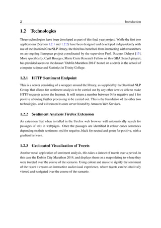 2 Introduction
1.2 Technologies
Three technologies have been developed as part of this ﬁnal year project. While the ﬁrst two
applications (Section 1.2.1 and 1.2.2) have been designed and developed independently with
use of the Stanford CoreNLP library, the third has beneﬁted from interacting with researchers
on an ongoing European project coordinated by the supervisor Prof. Rozenn Dahyot [13].
More speciﬁcally, Cyril Bourges, Marie Curie Research Fellow on this GRAISearch project,
has provided access to the dataset ’Dublin Marathon 2014’ hosted on a server in the school of
computer science and Statistics in Trinity College.
1.2.1 HTTP Sentiment Endpoint
This is a server consisting of a wrapper around the library, as supplied by the Stanford NLP
Group, that allows for sentiment analysis to be carried out by any other service able to make
HTTP requests across the Internet. It will return a number between 0 for negative and 1 for
positive allowing further processing to be carried out. This is the foundation of the other two
technologies, and will run on its own server hosted by Amazon Web Services.
1.2.2 Sentiment Analysis Firefox Extension
An extension that when installed in the Firefox web browser will automatically search for
passages of text in webpages. Once the passages are identiﬁed it colour codes sentences
depending on their sentiment: red for negative, black for neutral and green for positive, with a
gradient between.
1.2.3 Geolocated Visualization of Tweets
Another novel application of sentiment analysis, this takes a dataset of tweets over a period, in
this case the Dublin City Marathon 2014, and displays them on a map relating to where they
were tweeted over the course of the scenario. Using colour and music to signify the sentiment
of the tweet it creates an interactive audiovisual experience, where tweets can be intuitively
viewed and navigated over the course of the scenario.
 