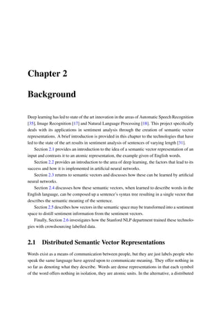 Chapter 2
Background
Deep learning has led to state of the art innovation in the areas of Automatic Speech Recognition
[35], Image Recognition [17] and Natural Language Processing [18]. This project speciﬁcally
deals with its applications in sentiment analysis through the creation of semantic vector
representations. A brief introduction is provided in this chapter to the technologies that have
led to the state of the art results in sentiment analysis of sentences of varying length [31].
Section 2.1 provides an introduction to the idea of a semantic vector representation of an
input and contrasts it to an atomic representation, the example given of English words.
Section 2.2 provides an introduction to the area of deep learning, the factors that lead to its
success and how it is implemented in artiﬁcial neural networks.
Section 2.3 returns to semantic vectors and discusses how these can be learned by artiﬁcial
neural networks.
Section 2.4 discusses how these semantic vectors, when learned to describe words in the
English language, can be composed up a sentence’s syntax tree resulting in a single vector that
describes the semantic meaning of the sentence.
Section 2.5 describes how vectors in the semantic space may be transformed into a sentiment
space to distill sentiment information from the sentiment vectors.
Finally, Section 2.6 investigates how the Stanford NLP department trained these technolo-
gies with crowdsourcing labelled data.
2.1 Distributed Semantic Vector Representations
Words exist as a means of communication between people, but they are just labels people who
speak the same language have agreed upon to communicate meaning. They offer nothing in
so far as denoting what they describe. Words are dense representations in that each symbol
of the word offers nothing in isolation, they are atomic units. In the alternative, a distributed
 