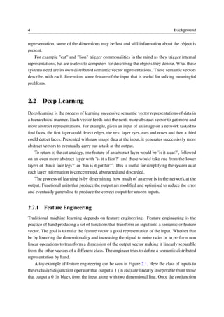 4 Background
representation, some of the dimensions may be lost and still information about the object is
present.
For example "cat" and "lion" trigger commonalities in the mind as they trigger internal
representations, but are useless to computers for describing the objects they denote. What these
systems need are its own distributed semantic vector representations. These semantic vectors
describe, with each dimension, some feature of the input that is useful for solving meaningful
problems.
2.2 Deep Learning
Deep learning is the process of learning successive semantic vector representations of data in
a hierarchical manner. Each vector feeds into the next, more abstract vector to get more and
more abstract representations. For example, given an input of an image on a network tasked to
ﬁnd faces, the ﬁrst layer could detect edges, the next layer eyes, ears and noses and then a third
could detect faces. Presented with raw image data at the input, it generates successively more
abstract vectors to eventually carry out a task at the output.
To return to the cat analogy, one feature of an abstract layer would be ’is it a cat?’, followed
on an even more abstract layer with ’is it a lion?’ and these would take cue from the lower
layers of ’has it four legs?’ or ’has is it got fur?’. This is useful for simplifying the system as at
each layer information is concentrated, abstracted and discarded.
The process of learning is by determining how much of an error is in the network at the
output. Functional units that produce the output are modiﬁed and optimised to reduce the error
and eventually generalise to produce the correct output for unseen inputs.
2.2.1 Feature Engineering
Traditional machine learning depends on feature engineering. Feature engineering is the
practice of hand producing a set of functions that transform an input into a semantic or feature
vector. The goal is to make the feature vector a good representation of the input. Whether that
be by lowering the dimensionality and increasing the signal to noise ratio, or to perform non
linear operations to transform a dimension of the output vector making it linearly separable
from the other vectors of a different class. The engineer tries to deﬁne a semantic distributed
representation by hand.
A toy example of feature engineering can be seen in Figure 2.1. Here the class of inputs to
the exclusive disjunction operator that output a 1 (in red) are linearly inseperable from those
that output a 0 (in blue), from the input alone with two dimensional line. Once the conjunction
 