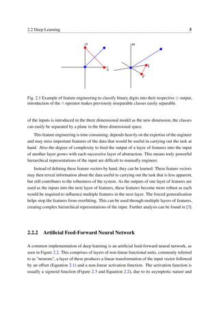 2.2 Deep Learning 5
Fig. 2.1 Example of feature engineering to classify binary digits into their respective ⊕ output,
introduction of the ∧ operator makes previously inseparable classes easily separable.
of the inputs is introduced in the three dimensional model as the new dimension, the classes
can easily be separated by a plane in the three dimensional space.
This feature engineering is time consuming, depends heavily on the expertise of the engineer
and may miss important features of the data that would be useful in carrying out the task at
hand. Also the degree of complexity to feed the output of a layer of features into the input
of another layer grows with each successive layer of abstraction. This means truly powerful
hierarchical representations of the input are difﬁcult to manually engineer.
Instead of deﬁning these feature vectors by hand, they can be learned. These feature vectors
may then reveal information about the data useful to carrying out the task that is less apparent,
but still contributes to the robustness of the system. As the outputs of one layer of features are
used as the inputs into the next layer of features, these features become more robust as each
would be required to inﬂuence multiple features in the next layer. The forced generalisation
helps stop the features from overﬁtting. This can be used through multiple layers of features,
creating complex hierarchical representations of the input. Further analysis can be found in [3].
2.2.2 Artiﬁcial Feed-Forward Neural Network
A common implementation of deep learning is an artiﬁcial feed-forward neural network, as
seen in Figure 2.2. This comprises of layers of non-linear functional units, commonly referred
to as "neurons", a layer of these produces a linear transformation of the input vector followed
by an offset (Equation 2.1) and a non-linear activation function. The activation function is
usually a sigmoid function (Figure 2.3 and Equation 2.2), due to its asymptotic nature and
 