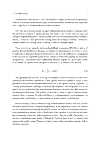 2.2 Deep Learning 7
Due to the non-linear nature of each transformation, complex transformations of the input
data can be achieved. Given multiple layers, transformations that would have been impossible
with a single layer of hand tuned features can be described.
Networks are commonly trained via supervised learning, this is a method of training where
the network has a dataset of inputs x, be they text, image, video or some other raw data, and
corresponding labelled outputs y which describe correct answers for the each input on the task
at hand. The dataset is then split into the training set and the testing set randomly. The network
is then trained on the training set and its ability is assessed on the testing set.
These networks are trained with the method of back propagation [27]. This is a form of
gradient descent that has been designed speciﬁcally for artiﬁcial neural networks. It works
by deﬁning a cost function that describes the error of the network and the error is propagated
backwards from the output through the layers, all the way to the input, altering the parameters
along the way. Generally for supervised learning, where an output y for a given input x needs
to be learned, the squared-mean error given in Equation 2.4, is used as a cost function.
Cx =
1
2
||y− f(x)||2
(2.4)
Back-propagation is achieved by taking advantage of a non-linear activation function with
convenient derivatives that simpliﬁes the system’s partial derivatives (the rate of change of each
parameter in the system with respect to the error) such as the sigmoid function (Equation 2.2).
Then by getting the rate of change of the error with respect to each weight and bias in the
system, each weight is altered by a small amount (known as a learning rate). The parameters
are adjusted in the direction of the gradient of each rate of change in order to minimise the cost
function. If this is repeated for a diversiﬁed input, a good generalised representation that can
produce useful classiﬁcations or representations of an unseen input can be learned.
One disadvantage of neural networks is they don’t beneﬁt from the head start most machine
learning techniques receive from feature engineering. When engineering features the engineer
can use intuition to rapidly develop meaningful features. An artiﬁcial neural network may take
time to develop these features. It has to slowly move down a gradient in high dimensional space,
but given enough training data and computational resources they are capable of surpassing even
the most complex hand made features. Without this foresight they can also get stuck in local
minima in the gradient space. This can be helped by using other optimisation strategies such as
simulated annealing.
 