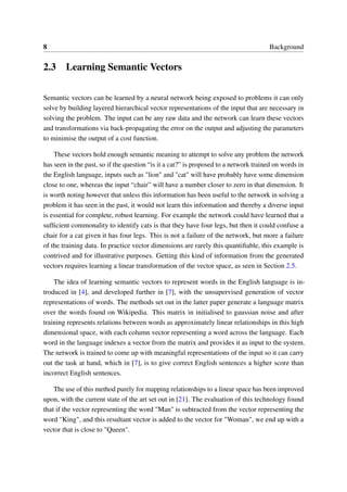 8 Background
2.3 Learning Semantic Vectors
Semantic vectors can be learned by a neural network being exposed to problems it can only
solve by building layered hierarchical vector representations of the input that are necessary in
solving the problem. The input can be any raw data and the network can learn these vectors
and transformations via back-propagating the error on the output and adjusting the parameters
to minimise the output of a cost function.
These vectors hold enough semantic meaning to attempt to solve any problem the network
has seen in the past, so if the question “is it a cat?” is proposed to a network trained on words in
the English language, inputs such as "lion" and "cat" will have probably have some dimension
close to one, whereas the input “chair” will have a number closer to zero in that dimension. It
is worth noting however that unless this information has been useful to the network in solving a
problem it has seen in the past, it would not learn this information and thereby a diverse input
is essential for complete, robust learning. For example the network could have learned that a
sufﬁcient commonality to identify cats is that they have four legs, but then it could confuse a
chair for a cat given it has four legs. This is not a failure of the network, but more a failure
of the training data. In practice vector dimensions are rarely this quantiﬁable, this example is
contrived and for illustrative purposes. Getting this kind of information from the generated
vectors requires learning a linear transformation of the vector space, as seen in Section 2.5.
The idea of learning semantic vectors to represent words in the English language is in-
troduced in [4], and developed further in [7], with the unsupervised generation of vector
representations of words. The methods set out in the latter paper generate a language matrix
over the words found on Wikipedia. This matrix in initialised to gaussian noise and after
training represents relations between words as approximately linear relationships in this high
dimensional space, with each column vector representing a word across the language. Each
word in the language indexes a vector from the matrix and provides it as input to the system.
The network is trained to come up with meaningful representations of the input so it can carry
out the task at hand, which in [7], is to give correct English sentences a higher score than
incorrect English sentences.
The use of this method purely for mapping relationships to a linear space has been improved
upon, with the current state of the art set out in [21]. The evaluation of this technology found
that if the vector representing the word "Man" is subtracted from the vector representing the
word "King", and this resultant vector is added to the vector for "Woman", we end up with a
vector that is close to "Queen".
 