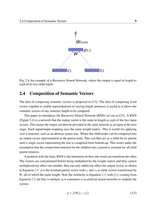 2.4 Composition of Semantic Vectors 9
Fig. 2.4 An example of a Recursive Neural Network, where the output is equal in length to
each of its two child inputs
2.4 Composition of Semantic Vectors
The idea of composing semantic vectors is proposed in [33]. The idea of composing word
vectors together to enable representations of varying length sentences is useful as it allows the
semantic vectors of any sentence length to be compared.
This paper re-introduces the Recursive Neural Network (RNN) set out in [23]. A RNN
(Figure 2.4) is a network that the output vector is the same in length as each of the two input
vectors. This means the output can then be provided to the same network as an input at the next
stage. Each input/output mapping uses the same weight matrix. This is useful for applying
over a structure, such as an abstract syntax tree. Where the child nodes can be composed into
an output vector representation at the parent node. This can then act as a child for its parent,
until a single vector representing the tree is composed from bottom-up. This works under the
assumption that the composition function for the children into a parent is constant for all child
parent relations.
A problem with the basic RNN is the limitation on how one word can transform the other.
The vectors are concatenated before being multiplied by the weight matrix and they cannot
multiplicatively affect one another, they can only additively affect the output vector, as shown
in Equation 2.5. p is the resultant parent vector with c1 and c2 as child vectors transformed by
W, all of which the same length. Note the similarity to Equation 2.1, with f(z) coming from
Equation 2.2, the bias is omitted, as it sometimes is in artiﬁcial neural networks to simplify the
system.
p = f(W[c1 : c2]) (2.5)
 