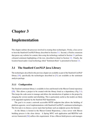 Chapter 3
Implementation
This chapter outlines the processes involved in creating three technologies. Firstly, a Java server
to host the Stanford CoreNLP library described in Section 3.1. Second, a Firefox extension
that parses any website for content, then using the technology outlined in Section 3.1 performs
coloured sentiment highlighting of the text, described in detail in Section 3.2. Finally, the
location-based audio-visual technology titled "Sentiment Rain" is presented in Section 3.3.
3.1 The Stanford CoreNLP Java Library
The technologies described in the previous chapter are available as part of the Stanford CoreNLP
library [18], speciﬁcally the technologies described in [31] are available as the sentiment
analysis package.
3.1.1 Conﬁguration
The Stanford sentiment library is available in Java and hosted in the Maven Central repository
[20]. This allows a project to be created with the library listed as a dependency (Fig 3.1).
This keeps the code easier to manage and allows the introduction of updates to the project by
changing the version number and rebuilding. This is particularly useful as the models are likely
to be upgraded regularly by the Stanford NLP department.
The goal is to create a network accessible HTTP endpoint that allows the building of
platform-agnostic, novel implementations with Stanford CoreNLP’s sentiment technologies.
The ﬁrst task is to choose a server stack that facilitate such an endpoint across the Internet.
As the library is hosted in the Maven Central Repository, a Java server with Maven
building process is the clear choice. A Spring MVC web application and RESTful web
service framework [34] sufﬁces this requirement. It has a Maven build process and manages
 