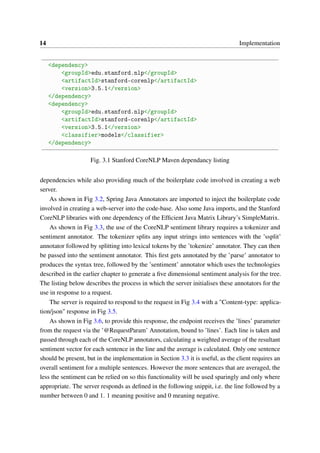 14 Implementation
<dependency>
<groupId>edu.stanford.nlp</groupId>
<artifactId>stanford-corenlp</artifactId>
<version>3.5.1</version>
</dependency>
<dependency>
<groupId>edu.stanford.nlp</groupId>
<artifactId>stanford-corenlp</artifactId>
<version>3.5.1</version>
<classifier>models</classifier>
</dependency>
Fig. 3.1 Stanford CoreNLP Maven dependancy listing
dependencies while also providing much of the boilerplate code involved in creating a web
server.
As shown in Fig 3.2, Spring Java Annotators are imported to inject the boilerplate code
involved in creating a web-server into the code-base. Also some Java imports, and the Stanford
CoreNLP libraries with one dependency of the Efﬁcient Java Matrix Library’s SimpleMatrix.
As shown in Fig 3.3, the use of the CoreNLP sentiment library requires a tokenizer and
sentiment annotator. The tokenizer splits any input strings into sentences with the ’ssplit’
annotator followed by splitting into lexical tokens by the ’tokenize’ annotator. They can then
be passed into the sentiment annotator. This ﬁrst gets annotated by the ’parse’ annotator to
produces the syntax tree, followed by the ’sentiment’ annotator which uses the technologies
described in the earlier chapter to generate a ﬁve dimensional sentiment analysis for the tree.
The listing below describes the process in which the server initialises these annotators for the
use in response to a request.
The server is required to respond to the request in Fig 3.4 with a "Content-type: applica-
tion/json" response in Fig 3.5.
As shown in Fig 3.6, to provide this response, the endpoint receives the ’lines’ parameter
from the request via the ’@RequestParam’ Annotation, bound to ’lines’. Each line is taken and
passed through each of the CoreNLP annotators, calculating a weighted average of the resultant
sentiment vector for each sentence in the line and the average is calculated. Only one sentence
should be present, but in the implementation in Section 3.3 it is useful, as the client requires an
overall sentiment for a multiple sentences. However the more sentences that are averaged, the
less the sentiment can be relied on so this functionality will be used sparingly and only where
appropriate. The server responds as deﬁned in the following snippit, i.e. the line followed by a
number between 0 and 1. 1 meaning positive and 0 meaning negative.
 