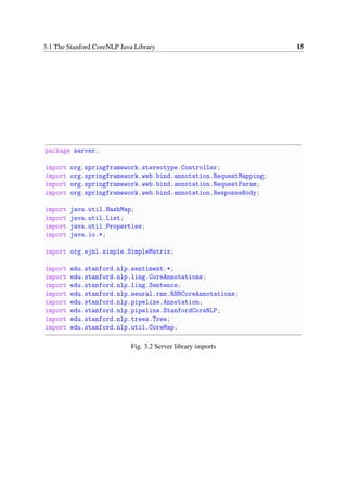 3.1 The Stanford CoreNLP Java Library 15
package server;
import org.springframework.stereotype.Controller;
import org.springframework.web.bind.annotation.RequestMapping;
import org.springframework.web.bind.annotation.RequestParam;
import org.springframework.web.bind.annotation.ResponseBody;
import java.util.HashMap;
import java.util.List;
import java.util.Properties;
import java.io.*;
import org.ejml.simple.SimpleMatrix;
import edu.stanford.nlp.sentiment.*;
import edu.stanford.nlp.ling.CoreAnnotations;
import edu.stanford.nlp.ling.Sentence;
import edu.stanford.nlp.neural.rnn.RNNCoreAnnotations;
import edu.stanford.nlp.pipeline.Annotation;
import edu.stanford.nlp.pipeline.StanfordCoreNLP;
import edu.stanford.nlp.trees.Tree;
import edu.stanford.nlp.util.CoreMap;
Fig. 3.2 Server library imports
 