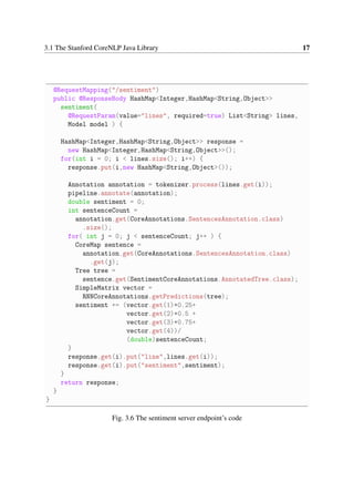 3.1 The Stanford CoreNLP Java Library 17
@RequestMapping("/sentiment")
public @ResponseBody HashMap<Integer,HashMap<String,Object>>
sentiment(
@RequestParam(value="lines", required=true) List<String> lines,
Model model ) {
HashMap<Integer,HashMap<String,Object>> response =
new HashMap<Integer,HashMap<String,Object>>();
for(int i = 0; i < lines.size(); i++) {
response.put(i,new HashMap<String,Object>());
Annotation annotation = tokenizer.process(lines.get(i));
pipeline.annotate(annotation);
double sentiment = 0;
int sentenceCount =
annotation.get(CoreAnnotations.SentencesAnnotation.class)
.size();
for( int j = 0; j < sentenceCount; j++ ) {
CoreMap sentence =
annotation.get(CoreAnnotations.SentencesAnnotation.class)
.get(j);
Tree tree =
sentence.get(SentimentCoreAnnotations.AnnotatedTree.class);
SimpleMatrix vector =
RNNCoreAnnotations.getPredictions(tree);
sentiment += (vector.get(1)*0.25+
vector.get(2)*0.5 +
vector.get(3)*0.75+
vector.get(4))/
(double)sentenceCount;
}
response.get(i).put("line",lines.get(i));
response.get(i).put("sentiment",sentiment);
}
return response;
}
}
Fig. 3.6 The sentiment server endpoint’s code
 