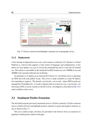 18 Implementation
Fig. 3.7 Firefox extension that highlights sentiment out of paragraphs of text.
3.1.2 Deployment
A ﬁrst attempt at deployment was to use a free instance on Heroku [14]. Heroku is a Cloud
Platform as a Service that supports a wide variety of languages and conﬁgurations, it also
allows for easy deploys via a git [11] from the command line and it is also free for limited
use. This option is unavailable as the Stanford CoreNLP models are over 300MB in size and
300MB is the maximum allowed size on Heroku.
An alternative is to deploy on an Amazon EC2 Server [1]. An Ubuntu server is operating
on AWS and with code pulled via git. The server is made available at a static IP address
for responding to requests. The domain conorbrady.com is used - whose DNS records are
managed by Cloundﬂare [6] - to create a domain name at stanford-nlp.conorbrady.com
and using a DNS A record, it points to the EC2 server. An endpoint as described in Fig 3.4 is
made available on this server.
3.2 Sentiment Firefox Extension
The ﬁrst build using the previously mentioned server is a Firefox extension, [10] this extension
runs in a Firefox browser and highlights positive sentences as green and negative sentences as
red, as shown in Fig. 3.7.
This uses content scripts, [8] these are provided to the browser from an extension on
pageload, modifying the content of the page.
 