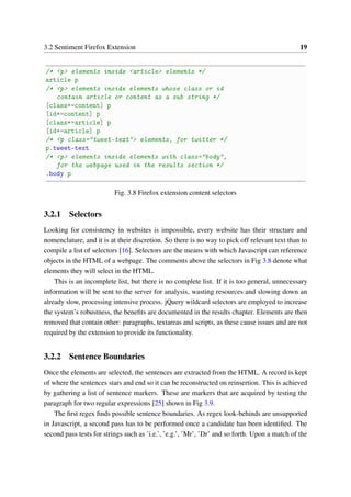 3.2 Sentiment Firefox Extension 19
/* <p> elements inside <article> elements */
article p
/* <p> elements inside elements whose class or id
contain article or content as a sub string */
[class*=content] p
[id*=content] p
[class*=article] p
[id*=article] p
/* <p class="tweet-text"> elements, for twitter */
p.tweet-text
/* <p> elements inside elements with class="body",
for the webpage used in the results section */
.body p
Fig. 3.8 Firefox extension content selectors
3.2.1 Selectors
Looking for consistency in websites is impossible, every website has their structure and
nomenclature, and it is at their discretion. So there is no way to pick off relevant text than to
compile a list of selectors [16]. Selectors are the means with which Javascript can reference
objects in the HTML of a webpage. The comments above the selectors in Fig 3.8 denote what
elements they will select in the HTML.
This is an incomplete list, but there is no complete list. If it is too general, unnecessary
information will be sent to the server for analysis, wasting resources and slowing down an
already slow, processing intensive process. jQuery wildcard selectors are employed to increase
the system’s robustness, the beneﬁts are documented in the results chapter. Elements are then
removed that contain other: paragraphs, textareas and scripts, as these cause issues and are not
required by the extension to provide its functionality.
3.2.2 Sentence Boundaries
Once the elements are selected, the sentences are extracted from the HTML. A record is kept
of where the sentences stars and end so it can be reconstructed on reinsertion. This is achieved
by gathering a list of sentence markers. These are markers that are acquired by testing the
paragraph for two regular expressions [25] shown in Fig 3.9.
The ﬁrst regex ﬁnds possible sentence boundaries. As regex look-behinds are unsupported
in Javascript, a second pass has to be performed once a candidate has been identiﬁed. The
second pass tests for strings such as ’i.e.’, ’e.g.’, ’Mr’, ’Dr’ and so forth. Upon a match of the
 