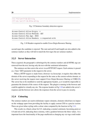 20 Implementation
/([.?!])s*(?=[A-Z]|<)/g
/(?:w.w)|(?:[A-Z][a-z])/g
Fig. 3.9 Sentence boundary detection regexes
Access-Control-Allow-Origin: *
Access-Control-Allow-Methods: GET
Access-Control-Max-Age: 3600
Access-Control-Allow-Headers: x-requested-with
Fig. 3.10 Headers required to enable Cross-Origin Resource Sharing
second regex the candidate is rejected. The start and end (0 and length) are also added to the
sentence markers as they will fail to match the ﬁrst regex but are sentence markers.
3.2.3 Server Interaction
These acquired, the paragraph is substringed by the sentence markers and all HTML tags are
removed from the text, leaving only the text with the sentiment information.
The sentences are then sent to the server via an HTTP GET request. Each sentence is passed
as a ’lines’ GET parameter in the request to the server.
When a HTTP request is made from a browser via Javascript, it requires that either the
domain of the server responding to the request be the same as the current website domain, or
the server receiving the request must support Cross Origin Resource Sharing or CORS [9].
The server has to be modiﬁed to send the appropriate headers, as it would be impossible to
guarantee the domain of the source of the request. The plugin is running in the browser and
could be applied to virtually any site. The response headers in Fig 3.10 are added to the server’s
response and the browser now allows the responses from the server to pass its security.
3.2.4 Colouring
The sentence markers are used to deliminate <span> elements, elements which have no impact
on the webpage apart from providing the facility to apply custom CSS to a precise section.
These are given inline styling with a colour value computed by the function in Fig 3.11.
This results in a black colour for 0.5, indicating a neutral sentiment, becoming green at
1.0 and red at 0.0, indicating these extrema, with a gradient between the three values. It is
important leave the functionality of the page unaffected as changing any <a> tags could render
 
