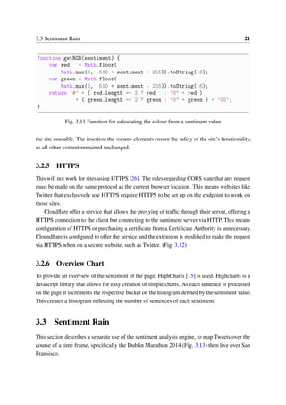 3.3 Sentiment Rain 21
function getRGB(sentiment) {
var red = Math.floor(
Math.max(0, -510 * sentiment + 255)).toString(16);
var green = Math.floor(
Math.max(0, 510 * sentiment - 255)).toString(16);
return ’#’ + ( red.length == 2 ? red : "0" + red )
+ ( green.length == 2 ? green : "0" + green ) + ’00’;
}
Fig. 3.11 Function for calculating the colour from a sentiment value
the site unusable. The insertion the <span> elements ensure the safety of the site’s functionality,
as all other content remained unchanged.
3.2.5 HTTPS
This will not work for sites using HTTPS [26]. The rules regarding CORS state that any request
must be made on the same protocol as the current browser location. This means websites like
Twitter that exclusively use HTTPS require HTTPS to be set up on the endpoint to work on
those sites.
Cloudﬂare offer a service that allows the proxying of trafﬁc through their server, offering a
HTTPS connection to the client but connecting to the sentiment server via HTTP. This means
conﬁguration of HTTPS or purchasing a certiﬁcate from a Certiﬁcate Authority is unnecessary.
Cloundﬂare is conﬁgured to offer the service and the extension is modiﬁed to make the request
via HTTPS when on a secure website, such as Twitter. (Fig. 3.12)
3.2.6 Overview Chart
To provide an overview of the sentiment of the page, HighCharts [15] is used. Highcharts is a
Javascript library that allows for easy creation of simple charts. As each sentence is processed
on the page it increments the respective bucket on the histogram deﬁned by the sentiment value.
This creates a histogram reﬂecting the number of sentences of each sentiment.
3.3 Sentiment Rain
This section describes a separate use of the sentiment analysis engine, to map Tweets over the
course of a time frame, speciﬁcally the Dublin Marathon 2014 (Fig. 3.13) then live over San
Fransisco.
 