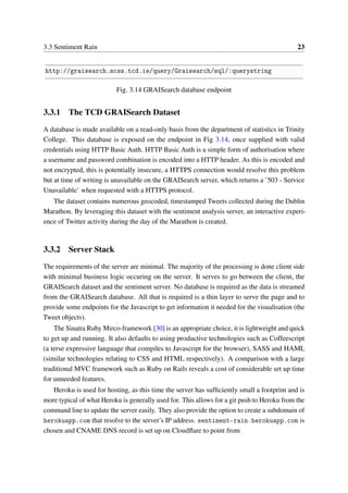 3.3 Sentiment Rain 23
http://graisearch.scss.tcd.ie/query/Graisearch/sql/:querystring
Fig. 3.14 GRAISearch database endpoint
3.3.1 The TCD GRAISearch Dataset
A database is made available on a read-only basis from the department of statistics in Trinity
College. This database is exposed on the endpoint in Fig 3.14, once supplied with valid
credentials using HTTP Basic Auth. HTTP Basic Auth is a simple form of authorisation where
a username and password combination is encoded into a HTTP header. As this is encoded and
not encrypted, this is potentially insecure, a HTTPS connection would resolve this problem
but at time of writing is unavailable on the GRAISearch server, which returns a ’503 - Service
Unavailable’ when requested with a HTTPS protocol.
The dataset contains numerous geocoded, timestamped Tweets collected during the Dublin
Marathon. By leveraging this dataset with the sentiment analysis server, an interactive experi-
ence of Twitter activity during the day of the Marathon is created.
3.3.2 Server Stack
The requirements of the server are minimal. The majority of the processing is done client side
with minimal business logic occuring on the server. It serves to go between the client, the
GRAISearch dataset and the sentiment server. No database is required as the data is streamed
from the GRAISearch database. All that is required is a thin layer to serve the page and to
provide some endpoints for the Javascript to get information it needed for the visualisation (the
Tweet objects).
The Sinatra Ruby Mirco-framework [30] is an appropriate choice, it is lightweight and quick
to get up and running. It also defaults to using productive technologies such as Coffeescript
(a terse expressive language that compiles to Javascript for the browser), SASS and HAML
(similar technologies relating to CSS and HTML respectively). A comparison with a large
traditional MVC framework such as Ruby on Rails reveals a cost of considerable set up time
for unneeded features.
Heroku is used for hosting, as this time the server has sufﬁciently small a footprint and is
more typical of what Heroku is generally used for. This allows for a git push to Heroku from the
command line to update the server easily. They also provide the option to create a subdomain of
herokuapp.com that resolve to the server’s IP address. sentiment-rain.herokuapp.com is
chosen and CNAME DNS record is set up on Cloudﬂare to point from
 