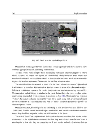 26 Implementation
Fig. 3.17 Tweet selected by clicking a circle
On each tick it messages the view and the data source separately and allows them to carry
out their appropriate action, depending on their state.
The data source works simply, if it is not already waiting on a network request to return
tweets, it checks the current time against the latest tweet it already received, if this reveals that
the visualisation will run out of new tweets in 6 seconds of real time, it will asynchronously
request the next batch of tweets from the server and feed it into the view.
The view visualises the tweets it is aware of at the time. It is the data source’s job to feed
it with tweets to visualise. When the view receives a tweet it wraps it in a TweetView object.
It is these objects that represent the circles on the map and any accompanying interactivity.
Upon creation, a click listener is attached to the circle that produces the tweet overlaid on the
map when a mouse click event occurs on it, as shown in Fig. 3.17. This is achieved by using
Twitter’s Javascript SDK and passing the Tweet ID to a call along with a webpage element
in which to render it. This element is one with id ’frame’ and exists for the sole purpose of
containing these tweets.
On each clock tick, the view passes the timestamp to each TweetView it also removes any
TweetViews from its set that have destroyed themselves. This destruction occurs when they
detect they should no longer be visible and will invisible in the future.
The actual TweetView objects shrink their circle’s size and modulate their border radius
with respect to the supplied timestamp and the time they were created at on Twitter. After a
certain point in time after they are created, they will have no size and call a destroy method on
 