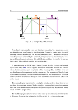 28 Implementation
Fig. 3.19 An example of a ASDR envelope
From there it is connected to a low pass ﬁlter that is modulated by a square wave. A low
pass ﬁlter ﬁlters out high frequencies and allows lower frequencies to pass, when the cut off
frequency is varied or modulated, this produces a rhythmic effect. The modulating square
wave’s frequency is controlled by the sentiment, giving a slow modulation for negative and a
high modulation for positive, between 1Hz and 16Hz, this modulates the cutoff of the low pass
ﬁlter between 5kHz and 9kHz resulting in a rhythmic effect.
A device known as an ADSR (Attack, Decay, Sustain, Release) envelope produces the
signal shown in Fig 3.19. This is triggered the moment the tweet is tweeted, then summed
with another modulation square wave that is off the frequency of the modulator of the low
pass ﬁlter by enough to create a rhythm between the two. The summation of the ADSR and
former modulation square wave produces a signal that begins with the transient of the ASDR
combined with the choppiness of the square wave, but after the release continues to hold with
just the square.
This summed signal is combined in a multiplier with the previous signal from the low
pass ﬁlter, this acts on the output of the low pass ﬁlter as an amplitude control, to create the
enveloped sound with a transient followed by a rhythmic amplitude at odds with the already
present modulated low pass ﬁlter.
The ﬁnal 2 stages give spatial awareness to the sound by ﬁrst attenuating it with respect to
its distance to the map centre, and panning it with respect to its x position on the map.
 
