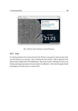 3.3 Sentiment Rain 29
Fig. 3.20 Live view of tweets over San Francisco
3.3.7 Live
As a ﬁnal experiment a live stream of tweets from Twitter is connected, to showcase the tweets
over San Fransisco in real time. This is fed directly from Twitter’s API as opposed to the
dataset made available from TCD GRAISearch. This means Twitter’s API policies such as rate
limiting and requesting based on location had to be adhered to. After that the approach and
technologies are similar and it is a success [29].
 
