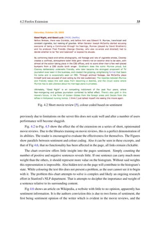 4.2 Firefox Extension 33
Fig. 4.2 Short movie review [5], colour coded based on sentiment
previously due to limitations on the server this does not scale well and after a number of users
performance will become sluggish.
Fig. 4.2 to Fig. 4.5 show the effect the of the extension on a series of short, opinionated
movie reviews. Due to the libraries training on movie reviews, this is a perfect demonstration of
its abilities. The reader is encouraged to evaluate the effectiveness for themselves. The Figures
show parallels between sentiment and colour coding. Also it can be seen in these excerpts, and
that of Fig 4.6, that no functionality has been affected in the page, all links remain clickable.
The chart overview offers little insight into the pages sentiment. Simply counting the
number of positive and negative sentences reveals little. If one sentence can carry much more
weight than the others, it should represent more value on the histogram. Without said weights
this representation is impossible. Also hidden text on the page will contribute to the histogram’s
state. While colouring the text this does not present a problem, as the user cannot see it to begin
with it. The problem this chart attempts to solve is complex and likely an ongoing research
effort in Stanford’s NLP department. That is attempts to decipher the importance and weight of
a sentence relative to its surrounding content.
Fig 4.6 shows an article on Wikipedia, a website with little to no opinion, apparently has
sentiment information. It is the authors conviction this is due to two forms of sentiment, the
ﬁrst being sentiment opinion of the writer which is evident in the movie reviews, and the
 