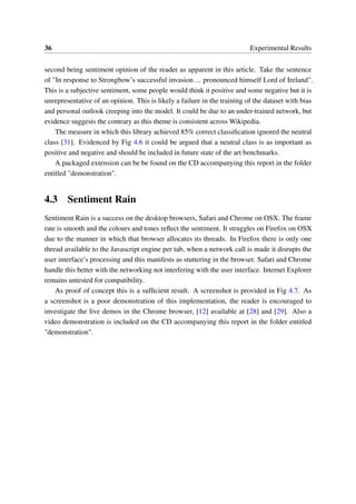 36 Experimental Results
second being sentiment opinion of the reader as apparent in this article. Take the sentence
of "In response to Strongbow’s successful invasion ... pronounced himself Lord of Ireland".
This is a subjective sentiment, some people would think it positive and some negative but it is
unrepresentative of an opinion. This is likely a failure in the training of the dataset with bias
and personal outlook creeping into the model. It could be due to an under-trained network, but
evidence suggests the contrary as this theme is consistent across Wikipedia.
The measure in which this library achieved 85% correct classiﬁcation ignored the neutral
class [31]. Evidenced by Fig 4.6 it could be argued that a neutral class is as important as
positive and negative and should be included in future state of the art benchmarks.
A packaged extension can be be found on the CD accompanying this report in the folder
entitled "demonstration".
4.3 Sentiment Rain
Sentiment Rain is a success on the desktop browsers, Safari and Chrome on OSX. The frame
rate is smooth and the colours and tones reﬂect the sentiment. It struggles on Firefox on OSX
due to the manner in which that browser allocates its threads. In Firefox there is only one
thread available to the Javascript engine per tab, when a network call is made it disrupts the
user interface’s processing and this manifests as stuttering in the browser. Safari and Chrome
handle this better with the networking not interfering with the user interface. Internet Explorer
remains untested for compatibility.
As proof of concept this is a sufﬁcient result. A screenshot is provided in Fig 4.7. As
a screenshot is a poor demonstration of this implementation, the reader is encouraged to
investigate the live demos in the Chrome browser, [12] available at [28] and [29]. Also a
video demonstration is included on the CD accompanying this report in the folder entitled
"demonstration".
 