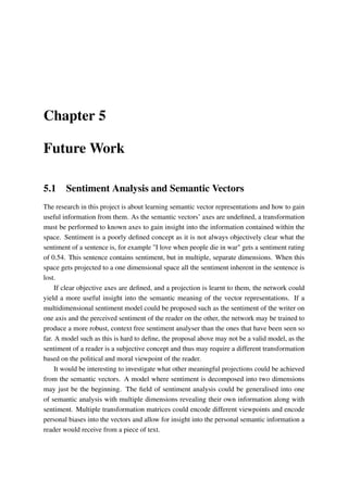 Chapter 5
Future Work
5.1 Sentiment Analysis and Semantic Vectors
The research in this project is about learning semantic vector representations and how to gain
useful information from them. As the semantic vectors’ axes are undeﬁned, a transformation
must be performed to known axes to gain insight into the information contained within the
space. Sentiment is a poorly deﬁned concept as it is not always objectively clear what the
sentiment of a sentence is, for example "I love when people die in war" gets a sentiment rating
of 0.54. This sentence contains sentiment, but in multiple, separate dimensions. When this
space gets projected to a one dimensional space all the sentiment inherent in the sentence is
lost.
If clear objective axes are deﬁned, and a projection is learnt to them, the network could
yield a more useful insight into the semantic meaning of the vector representations. If a
multidimensional sentiment model could be proposed such as the sentiment of the writer on
one axis and the perceived sentiment of the reader on the other, the network may be trained to
produce a more robust, context free sentiment analyser than the ones that have been seen so
far. A model such as this is hard to deﬁne, the proposal above may not be a valid model, as the
sentiment of a reader is a subjective concept and thus may require a different transformation
based on the political and moral viewpoint of the reader.
It would be interesting to investigate what other meaningful projections could be achieved
from the semantic vectors. A model where sentiment is decomposed into two dimensions
may just be the beginning. The ﬁeld of sentiment analysis could be generalised into one
of semantic analysis with multiple dimensions revealing their own information along with
sentiment. Multiple transformation matrices could encode different viewpoints and encode
personal biases into the vectors and allow for insight into the personal semantic information a
reader would receive from a piece of text.
 