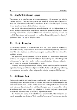 40 Future Work
5.2 Stanford Sentiment Server
The sentiment server could be spread across multiple machines with caches and load balancers
to enable scalability. This system could be scaled as there would be no interdependence of
stored data and therefore could load balance with ease. As this was merely a proof of concept,
the non scalable server was sufﬁcient for these purposes.
The biggest improvement in scalability would be sourced with the removal of the server
entirely and replace with a similar library written in Javascript. This would allow much cheaper
scalability as no dedicated server would be required for sentiment processing and each user
would do the sentiment analysis on their own machine. This could be trained on Stanford’s
sentiment treebank [31] to achieve similar results.
5.3 Firefox Extension
Moving sentence splitting to the server would prove much more reliable as the CoreNLP
contains functionality to split sentences more robustly than anything Javascript libraries can
offer. This is too signiﬁcant an architecture redesign to undertake at this time but should be
considered early on.
The other issue concerns reliable extraction of pertinent text. This problem has no clear
solution as each webpage has potentially a different structure to any seen before. One possible
solution would be to provide a facility to click paragraphs that are of interest and derive a
selector to parse it, and update the selector list for future.
Increasing interactivity in the extension, allowing users to correct mislabelled sentences to
augment the training set in future would prove invaluable. As this is a deep learning technology,
the more data the network has to learn and generalise with, the more powerful it becomes.
5.4 Sentiment Rain
Caching on the backend, both in the live and scenario models would allow for large performance
gains and scalability. In the live model, each request that comes into the server requests new
tweets from Twitter. Given a modest number of users this would quickly exceed twitter’s rate
limits and render the system useless, until the API reopens again 15 minutes later, only to
be rapidly exceeded again. As each user is looking for the same tweets only one request is
necessary and should be cached for successive requests from clients.
The other need for caching involves both live and scenario models. The sentiment for each
tweet is calculated at time of request. This is wasteful of resources as if two users are requesting
 