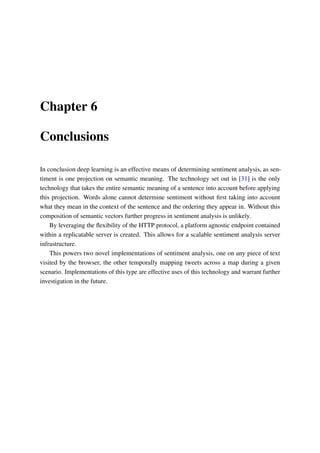 Chapter 6
Conclusions
In conclusion deep learning is an effective means of determining sentiment analysis, as sen-
timent is one projection on semantic meaning. The technology set out in [31] is the only
technology that takes the entire semantic meaning of a sentence into account before applying
this projection. Words alone cannot determine sentiment without ﬁrst taking into account
what they mean in the context of the sentence and the ordering they appear in. Without this
composition of semantic vectors further progress in sentiment analysis is unlikely.
By leveraging the ﬂexibility of the HTTP protocol, a platform agnostic endpoint contained
within a replicatable server is created. This allows for a scalable sentiment analysis server
infrastructure.
This powers two novel implementations of sentiment analysis, one on any piece of text
visited by the browser, the other temporally mapping tweets across a map during a given
scenario. Implementations of this type are effective uses of this technology and warrant further
investigation in the future.
 