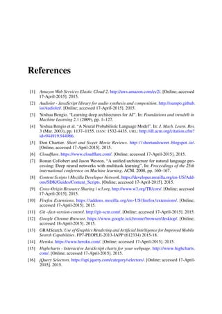 References
[1] Amazon Web Services Elastic Cloud 2. http://aws.amazon.com/ec2/. [Online; accessed
17-April-2015]. 2015.
[2] Audiolet - JavaScript library for audio synthesis and composition. http://oampo.github.
io/Audiolet/. [Online; accessed 17-April-2015]. 2015.
[3] Yoshua Bengio. “Learning deep architectures for AI”. In: Foundations and trends® in
Machine Learning 2.1 (2009), pp. 1–127.
[4] Yoshua Bengio et al. “A Neural Probabilistic Language Model”. In: J. Mach. Learn. Res.
3 (Mar. 2003), pp. 1137–1155. ISSN: 1532-4435. URL: http://dl.acm.org/citation.cfm?
id=944919.944966.
[5] Don Chartier. Short and Sweet Movie Reviews. http://shortandsweet.blogspot.ie/.
[Online; accessed 17-April-2015]. 2015.
[6] Cloudﬂare. https://www.cloudﬂare.com/. [Online; accessed 17-April-2015]. 2015.
[7] Ronan Collobert and Jason Weston. “A uniﬁed architecture for natural language pro-
cessing: Deep neural networks with multitask learning”. In: Proceedings of the 25th
international conference on Machine learning. ACM. 2008, pp. 160–167.
[8] Content Scripts | Mozilla Developer Network. https://developer.mozilla.org/en-US/Add-
ons/SDK/Guides/Content_Scripts. [Online; accessed 17-April-2015]. 2015.
[9] Cross-Origin Resource Sharing | w3.org. http://www.w3.org/TR/cors/. [Online; accessed
17-April-2015]. 2015.
[10] Firefox Extensions. https://addons.mozilla.org/en-US/ﬁrefox/extensions/. [Online;
accessed 17-April-2015]. 2015.
[11] Git –fast-version-control. http://git-scm.com/. [Online; accessed 17-April-2015]. 2015.
[12] Google Chrome Browser. https://www.google.ie/chrome/browser/desktop/. [Online;
accessed 18-April-2015]. 2015.
[13] GRAISearch. Use of Graphics Rendering and Artiﬁcial Intelligence for Improved Mobile
Search Capabilities. FP7-PEOPLE-2013-IAPP (612334) 2015-18.
[14] Heroku. https://www.heroku.com/. [Online; accessed 17-April-2015]. 2015.
[15] Highcharts - Interactive JavaScript charts for your webpage. http://www.highcharts.
com/. [Online; accessed 17-April-2015]. 2015.
[16] jQuery Selectors. https://api.jquery.com/category/selectors/. [Online; accessed 17-April-
2015]. 2015.
 