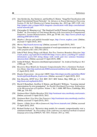 46 References
[17] Alex Krizhevsky, Ilya Sutskever, and Geoffrey E. Hinton. “ImageNet Classiﬁcation with
Deep Convolutional Neural Networks”. In: Advances in Neural Information Processing
Systems 25. Ed. by F. Pereira et al. Curran Associates, Inc., 2012, pp. 1097–1105. URL:
http://papers.nips.cc/paper/4824-imagenet-classiﬁcation-with-deep-convolutional-
neural-networks.pdf.
[18] Christopher D. Manning et al. “The Stanford CoreNLP Natural Language Processing
Toolkit”. In: Proceedings of 52nd Annual Meeting of the Association for Computational
Linguistics: System Demonstrations. 2014, pp. 55–60. URL: http://www.aclweb.org/
anthology/P/P14/P14-5010.
[19] Mapbox | Design and publish beautiful maps. http://www.mapbox.com/. [Online;
accessed 17-April-2015]. 2015.
[20] Maven. http://search.maven.org/. [Online; accessed 17-April-2015]. 2015.
[21] Tomas Mikolov et al. “Efﬁcient estimation of word representations in vector space”. In:
arXiv preprint arXiv:1301.3781 (2013).
[22] John O’Neil. Doing Things with Words, Part Two: Sentence Boundary Detection. http:
//web.archive.org/web/20131103201401/http://www.attivio.com/blog/57-uniﬁed-
information-access/263-doing-things-with-words-part-two-sentence-boundary-
detection.html. [Online; accessed 17-April-2015]. 2008.
[23] Jordan B Pollack. “Recursive distributed representations”. In: Artiﬁcial Intelligence 46.1
(1990), pp. 77–105.
[24] Recursive Deep Models for Semantic Compositionality Over a Sentiment Treebank -
Live Demo. http://nlp.stanford.edu:8080/sentiment/rntnDemo.html. [Online; accessed
17-April-2015]. 2015.
[25] Regular Expressions - Javascript | MDN. https://developer.mozilla.org/en/docs/Web/
JavaScript/Guide/Regular_Expressions. [Online; accessed 17-April-2015]. 2015.
[26] Eric Rescorla. HTTP Over TLS. RFC 2817. RFC Editor, May 2000, pp. 1–7. URL:
http://tools.ietf.org/html/rfc2818.
[27] David E Rumelhart, Geoffrey E Hinton, and Ronald J Williams. “Learning internal
representations by error-propagation”. In: Parallel Distributed Processing: Explorations
in the Microstructure of Cognition. Volume 1. Vol. 1. 6088. MIT Press, Cambridge, MA,
1986, pp. 318–362.
[28] Sentiment Rain | Dublin Marathon 2014. http://sentiment-rain.conorbrady.com/scenario.
[Online; accessed 17-April-2015]. 2015.
[29] Sentiment Rain | Live Over San Fransisco. http://sentiment-rain.conorbrady.com/live.
[Online; accessed 17-April-2015]. 2015.
[30] Sinatra - A Ruby Server Micro-framework. http://www.sinatrarb.com/. [Online; accessed
17-April-2015]. 2015.
[31] Richard Socher et al. “Recursive deep models for semantic compositionality over a
sentiment treebank”. In: Proceedings of the conference on empirical methods in natural
language processing (EMNLP). Vol. 1631. Citeseer. 2013, p. 1642.
 