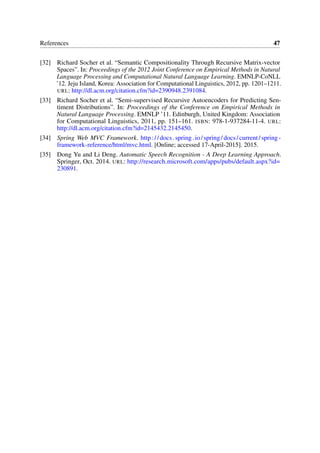 References 47
[32] Richard Socher et al. “Semantic Compositionality Through Recursive Matrix-vector
Spaces”. In: Proceedings of the 2012 Joint Conference on Empirical Methods in Natural
Language Processing and Computational Natural Language Learning. EMNLP-CoNLL
’12. Jeju Island, Korea: Association for Computational Linguistics, 2012, pp. 1201–1211.
URL: http://dl.acm.org/citation.cfm?id=2390948.2391084.
[33] Richard Socher et al. “Semi-supervised Recursive Autoencoders for Predicting Sen-
timent Distributions”. In: Proceedings of the Conference on Empirical Methods in
Natural Language Processing. EMNLP ’11. Edinburgh, United Kingdom: Association
for Computational Linguistics, 2011, pp. 151–161. ISBN: 978-1-937284-11-4. URL:
http://dl.acm.org/citation.cfm?id=2145432.2145450.
[34] Spring Web MVC Framework. http://docs.spring.io/spring/docs/current/spring-
framework-reference/html/mvc.html. [Online; accessed 17-April-2015]. 2015.
[35] Dong Yu and Li Deng. Automatic Speech Recognition - A Deep Learning Approach.
Springer, Oct. 2014. URL: http://research.microsoft.com/apps/pubs/default.aspx?id=
230891.
 