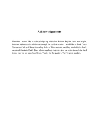 Acknowledgements
Foremost I would like to acknowledge my supervisor Rozenn Dayhot, who was helpful,
involved and supportive all the way through the last few months. I would like to thank Conor
Murphy and Micheal Barry for reading drafts of this report and providing invaluable feedback.
A special thanks to Paddy Corr, whose supply of cigarettes kept me going through the hard
times. Last but not least, Sam Green. Thanks for the speakers. They’re great speakers.
 