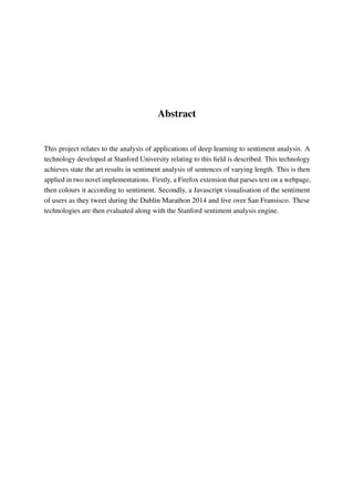 Abstract
This project relates to the analysis of applications of deep learning to sentiment analysis. A
technology developed at Stanford University relating to this ﬁeld is described. This technology
achieves state the art results in sentiment analysis of sentences of varying length. This is then
applied in two novel implementations. Firstly, a Firefox extension that parses text on a webpage,
then colours it according to sentiment. Secondly, a Javascript visualisation of the sentiment
of users as they tweet during the Dublin Marathon 2014 and live over San Fransisco. These
technologies are then evaluated along with the Stanford sentiment analysis engine.
 
