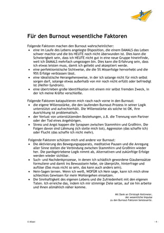 Für den Burnout wesentliche Faktoren
Folgende Faktoren machen den Burnout wahrscheinlicher:
 • eine im Laufe des Lebens angelegte Disposition, die einem DAMALS das Leben
    schwer machte und die bis HEUTE noch nicht überwunden ist. Dies kann die
    Schwierigkeit sein, dass ich HEUTE nicht gut in eine neue Gruppe hineinfinde,
    weil ich DAMALS mehrfach umgezogen bin. Dies kann die Erfahrung sein, dass
    ich etwas leisten muss, damit ich geliebt und akzeptiert werde.
 • eine perfektionistische Sichtweise, die die 5% Misserfolge hervorhebt und die
    95% Erfolge verblassen lässt.
 • eine idealistische Herangehensweise, in der ich solange nicht für mich selbst
    sorgen darf, solange etwas außerhalb von mir noch nicht erfüllt oder befriedigt
    ist (Helfer-Syndrom).
 • eine übertrieben große Identifikation mit einem mir selbst fremden Zweck, in
    der ich meine Kräfte verschleiße.

Folgende Faktoren katapultieren mich rasch nach vorne in den Burnout:
 • die eigene Willensstärke, die den laufenden Burnout-Prozess in seiner Logik
    unterstützt und aufrechterhält. Die Willensstärke als solche ist OK, ihre
    Ausrichtung ist problematisch.
 • der Verlust von unterstützenden Beziehungen, z.B. die Trennung vom Partner
    oder der Tod eines Angehörigen.
 • Stress und Angst kappen die Synapsen zwischen Stammhirn und Großhirn. Die
    Folgen davon sind Lähmung (ich stelle mich tot), Aggression (das schaffe ich)
    oder Flucht (das schaffe ich nicht mehr).

Folgende Faktoren schützen mich und andere vor Burnout:
• Die Aktivierung des Bewegungsapparats, meditative Pausen und die Anregung
   aller Sinne stellen die Verbindung zwischen Stammhirn und Großhirn wieder
   her. Die panikgetriebene Logik nimmt ab, Alternativen und zukünftige Erfolge
   werden wieder sichtbar.
• Such- und Nachdenkprozesse, in denen ich schädlich gewordene Glaubenssätze
   formuliere und damit ins Bewusstsein hebe, sie überprüfe, hinterfrage und
   auflöse (Das muss nicht so sein, das kann auch anders sein).
• Nein-Sagen lernen. Wenn ich weiß, WOFÜR ich Nein sage, kann ich mich ohne
   schlechtes Gewissen für mein Wohlergehen einsetzen.
• Die Sinnhaftigkeit des eigenen Lebens und die Zufriedenheit mit den eigenen
   Taten. Ich erreiche das, indem ich mir stimmige Ziele setze, auf sie hin arbeite
   und ihnen allmählich näher komme.

                                                           Mit Dank an Christoph Kottmeier,
                                                                    der wesentliche Impulse
                                                       zu den Burnout-Faktoren beisteuerte.




© Allaxi                                                                                      -4-
 