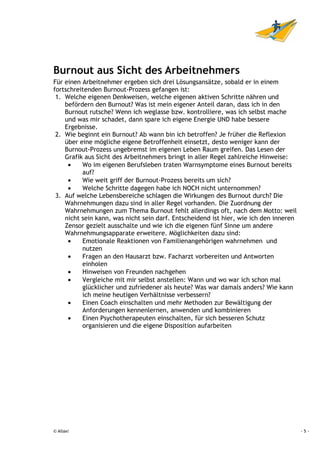 Burnout aus Sicht des Arbeitnehmers
Für einen Arbeitnehmer ergeben sich drei Lösungsansätze, sobald er in einem
fortschreitenden Burnout-Prozess gefangen ist:
 1. Welche eigenen Denkweisen, welche eigenen aktiven Schritte nähren und
    befördern den Burnout? Was ist mein eigener Anteil daran, dass ich in den
    Burnout rutsche? Wenn ich weglasse bzw. kontrolliere, was ich selbst mache
    und was mir schadet, dann spare ich eigene Energie UND habe bessere
    Ergebnisse.
 2. Wie beginnt ein Burnout? Ab wann bin ich betroffen? Je früher die Reflexion
    über eine mögliche eigene Betroffenheit einsetzt, desto weniger kann der
    Burnout-Prozess ungebremst im eigenen Leben Raum greifen. Das Lesen der
    Grafik aus Sicht des Arbeitnehmers bringt in aller Regel zahlreiche Hinweise:
     •    Wo im eigenen Berufsleben traten Warnsymptome eines Burnout bereits
          auf?
     •    Wie weit griff der Burnout-Prozess bereits um sich?
     •    Welche Schritte dagegen habe ich NOCH nicht unternommen?
 3. Auf welche Lebensbereiche schlagen die Wirkungen des Burnout durch? Die
    Wahrnehmungen dazu sind in aller Regel vorhanden. Die Zuordnung der
    Wahrnehmungen zum Thema Burnout fehlt allerdings oft, nach dem Motto: weil
    nicht sein kann, was nicht sein darf. Entscheidend ist hier, wie ich den inneren
    Zensor gezielt ausschalte und wie ich die eigenen fünf Sinne um andere
    Wahrnehmungsapparate erweitere. Möglichkeiten dazu sind:
     •    Emotionale Reaktionen von Familienangehörigen wahrnehmen und
          nutzen
     •    Fragen an den Hausarzt bzw. Facharzt vorbereiten und Antworten
          einholen
     •    Hinweisen von Freunden nachgehen
     •    Vergleiche mit mir selbst anstellen: Wann und wo war ich schon mal
          glücklicher und zufriedener als heute? Was war damals anders? Wie kann
          ich meine heutigen Verhältnisse verbessern?
     •    Einen Coach einschalten und mehr Methoden zur Bewältigung der
          Anforderungen kennenlernen, anwenden und kombinieren
     •    Einen Psychotherapeuten einschalten, für sich besseren Schutz
          organisieren und die eigene Disposition aufarbeiten




© Allaxi                                                                               -5-
 