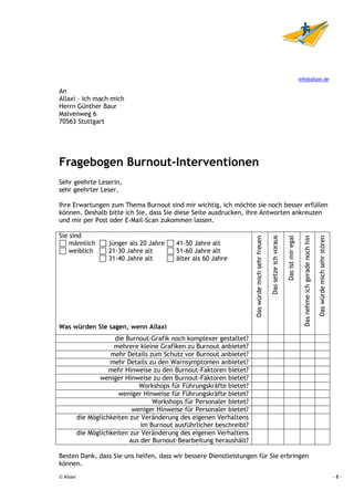 info@allaxi.de

An
Allaxi – ich mach mich
Herrn Günther Baur
Malvenweg 6
70563 Stuttgart




Fragebogen Burnout-Interventionen
Sehr geehrte Leserin,
sehr geehrter Leser,

Ihre Erwartungen zum Thema Burnout sind mir wichtig, ich möchte sie noch besser erfüllen
können. Deshalb bitte ich Sie, dass Sie diese Seite ausdrucken, ihre Antworten ankreuzen
und mir per Post oder E-Mail-Scan zukommen lassen.

Sie sind




                                                                                                     Das setze ich voraus
                                                                        Das würde mich sehr freuen



                                                                                                                            Das ist mir egal



                                                                                                                                                                                 Das würde mich sehr stören
                                                                                                                                                 Das nehme ich gerade noch hin
   männlich          jünger als 20 Jahre    41-50 Jahre alt
   weiblich          21-30 Jahre alt        51-60 Jahre alt
                     31-40 Jahre alt        älter als 60 Jahre




Was würden Sie sagen, wenn Allaxi
                        die Burnout-Grafik noch komplexer gestaltet?
                       mehrere kleine Grafiken zu Burnout anbietet?
                      mehr Details zum Schutz vor Burnout anbietet?
                      mehr Details zu den Warnsymptomen anbietet?
                      mehr Hinweise zu den Burnout-Faktoren bietet?
                  weniger Hinweise zu den Burnout-Faktoren bietet?
                                Workshops für Führungskräfte bietet?
                         weniger Hinweise für Führungskräfte bietet?
                                     Workshops für Personaler bietet?
                              weniger Hinweise für Personaler bietet?
           die Möglichkeiten zur Veränderung des eigenen Verhaltens
                                 im Burnout ausführlicher beschreibt?
           die Möglichkeiten zur Veränderung des eigenen Verhaltens
                             aus der Burnout-Bearbeitung heraushält?

Besten Dank, dass Sie uns helfen, dass wir bessere Dienstleistungen für Sie erbringen
können.
© Allaxi                                                                                                                                                                                                      -8-
 