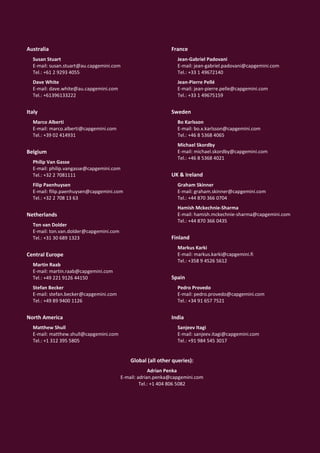 Australia                                                      France
  Susan Stuart                                                    Jean-Gabriel Padovani
  E-mail: susan.stuart@au.capgemini.com                           E-mail: jean-gabriel.padovani@capgemini.com
  Tel.: +61 2 9293 4055                                           Tel.: +33 1 49672140
  Dave White                                                      Jean-Pierre Pellé
  E-mail: dave.white@au.capgemini.com                             E-mail: jean-pierre.pelle@capgemini.com
  Tel.: +61396133222                                              Tel.: +33 1 49675159


Italy                                                          Sweden
  Marco Alberti                                                   Bo Karlsson
  E-mail: marco.alberti@capgemini.com                             E-mail: bo.x.karlsson@capgemini.com
  Tel.: +39 02 414931                                             Tel.: +46 8 5368 4065
                                                                  Michael Skordby
Belgium                                                           E-mail: michael.skordby@capgemini.com
                                                                  Tel.: +46 8 5368 4021
  Philip Van Gasse
  E-mail: philip.vangasse@capgemini.com
  Tel.: +32 2 7081111                                          UK & Ireland
  Filip Paenhuysen                                                Graham Skinner
  E-mail: filip.paenhuysen@capgemini.com                          E-mail: graham.skinner@capgemini.com
  Tel.: +32 2 708 13 63                                           Tel.: +44 870 366 0704
                                                                  Hamish Mckechnie-Sharma
Netherlands                                                       E-mail: hamish.mckechnie-sharma@capgemini.com
                                                                  Tel.: +44 870 366 0435
  Ton van Dolder
  E-mail: ton.van.dolder@capgemini.com
  Tel.: +31 30 689 1323                                        Finland
                                                                  Markus Karki
Central Europe                                                    E-mail: markus.karki@capgemini.fi
                                                                  Tel.: +358 9 4526 5612
  Martin Raab
  E-mail: martin.raab@capgemini.com
  Tel.: +49 221 9126 44150                                     Spain
  Stefan Becker                                                   Pedro Provedo
  E-mail: stefan.becker@capgemini.com                             E-mail: pedro.provedo@capgemini.com
  Tel.: +49 89 9400 1126                                          Tel.: +34 91 657 7521


North America                                                  India
  Matthew Shull                                                   Sanjeev Itagi
  E-mail: matthew.shull@capgemini.com                             E-mail: sanjeev.itagi@capgemini.com
  Tel.: +1 312 395 5805                                           Tel.: +91 984 545 3017


                                              Global (all other queries):
                                                       Adrian Penka
                                          E-mail: adrian.penka@capgemini.com
                                                   Tel.: +1 404 806 5082




                                                          96
 