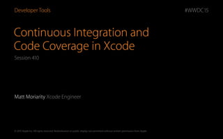 © 2015 Apple Inc. All rights reserved. Redistribution or public display not permitted without written permission from Apple.
#WWDC15
Continuous Integration and  
Code Coverage in Xcode
Matt Moriarity Xcode Engineer
Developer Tools
Session 410
 