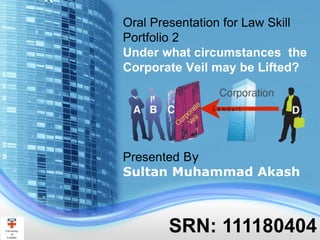 SRN: 111180404
Oral Presentation for Law Skill
Portfolio 2
Under what circumstances the
Corporate Veil may be Lifted?
Presented By
Sultan Muhammad Akash
 