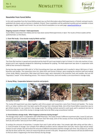 Newsletter from Forest Refine
In this sixth newsletter from the Forest Refine project you can find information about field experiments in Finland, outreach events,
published info sheets and our Seminar in Kokkola, Finland. These newsletters will be published monthly and are available in three
languages; English, Swedish and Finnish. You can also find all newsletters on our web page: www.forestrefine.se
NEWSLETTER
No 6
April 2013
Stump core
Chain flail Bark, branches and needles Debarked wood Kalvis Kons doing time study
Ongoing research in Finland - Field experiments
Forest Refine researchers from Metla and SLU have done several field experiments in April. The results of these studies will be
published later as Info Sheets.
Stumplifter in action Effect on the ground Samples to researchers
3. Forest biomass storage study - What happens to biomass during storage?
The Storage study is done in cooperation with UPM Pietarsaari. The study consists 5 different assortment piles. Loose (1) and com-
pressed (2) pine bark, branches and needles are from chain flail study, some of the stumps are from stump lifting study (3), birch
bark (4) and conifers’ bark (5) are from UPM’s processes.
To analyse the amounts of extractives, 5 samples from each 5 piles will be taken. First sample right after piling and then after 1,
2, 4 and 24 weeks of storage. Four samples from different locations will be collected from each pile. Hanna Lappi will do similar
analysis to each sample. She will analyse the amounts of different extractives and their changes over time. Gas analysis (O2
and CO)
will also be done and for this, there are measuring devices buried in the piles. Temperature and moisture will also be determined
to find out what is happening to the forest biomass during storage.
The stump drill experiment was done together with InFres project and researchers came from Finland and Sweden. The stump
drill is an Italian machine and it has been used to lift stumps from reforested fields. Aim of the Forest Refine researchers was to
get drilled stumps for raw material in the storage study. The drilling method seemed to work quite well in peatland, but due to
technical problems, most of the stumps in storage study had to be lifted using conventional method.
The Chain flail machine is owned and manufactured by Hooli OY and it was tested in April in Finland. It is the only machine in Scan-
dinavia and it was originally designed for debarking roundwood for pulping. The field experiment was done in cooperation with
UPM at their terminal in Pietarsaari.
During two-day experiment 500 solid m3
of first harvesting pine trees was debarked and it resulted in about 240 loose m3
bark,
branches and needles. The researchers from SLU, Kalvis Kons and Gunnar Eriksson, were studying the machine itself and making
a time study. Metla’s researchers, Otto Läspä and Hanna Lappi, were interested in the branches, bark and needles, that are the
“byproduct / waste” of the debarking process. This mixture of branches, bark and needles is one assortment in storage study.
2. Stump lifting - Cooperation between countries and projects
1. Chain flail study - Cross-border study by Metla and SLU
 