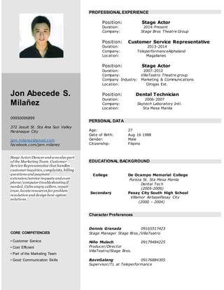 Jon Abecede S.
Milañez
09950096899
372 Jesuit St. Sta Ana Sun Valley
Paranaque City
jam.milanez@gmail.com
facebook.com/jam.milanez
Stage Actor/Dancer and was also part
of the Marketing Team. Customer
Service Representative that handles
customer inquiries, complaints, billing
questions and payment
extension/service requests and even
phone/computer troubleshootingif
needed. Calm angry callers, repair
trust, locateresources for problem
resolution and design best-option
solutions.
CORE COMPETENCIES
• Customer Service
• Cost Efficient
• Part of the Marketing Team
• Good Communication Skills
PROFESSIONAL EXPERIENCE
Position: Stage Actor
Duration: 2014-Present
Company: Stage Bros Theatre Group
Position: Customer Service Representative
Duration: 2013-2014
Company: TeleperformanceAlphaland
Location: Magallanes
Position: Stage Actor
Duration: 2007-2012
Company: VillaTeatro Theatre group
Company Industry: Marketing & Communications
Location: Ortigas Ext.
Position: Dental Technician
Duration: 2006-2007
Company: Skytech Laboratory Intl.
Location: Sta Mesa Manila
PERSONAL DATA
Age: 27
Date of Birth: Aug 16 1988
Gender: Male
Citizenship: Filipino
EDUCATIONAL BACKGROUND
College De Ocampo Memorial College
Pureza St. Sta Mesa Manila
Dental Tech
(2005-2006)
Secondary Pasay City South High School
Villamor AirbasePasay City
(2000 – 2004)
Character Preferences
Dennis Granada 09165517423
Stage Manager Stage Bros./VillaTeatro
Niño Mulach 09179484225
Producer/Director
VillaTeatro/Stage Bros.
BaveGalang 09176884305
Supervisor/TL at Teleperformance
 