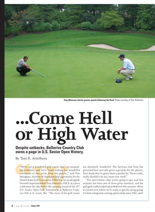 Tony Mancuso checks greens speeds following the flood. Photo courtesy of Tom Arterburn




       ...Come Hell
       or High Water
        Despite setbacks, Bellerive Country Club
        owns a page in U.S. Senior Open History.
        By Tom R. Arterburn




    “W
               “We’ve got a wonderful golf course that’s in outstand-        are absolutely wonderful. The fairways that Tony has
               ing condition, and we’ve heard nothing but wonderful          groomed have not only given a good lie for the players,
               comments to this point from the players,” said Tim            but I think they’ve given them a perfect lie. There really,
               Moraghan, director of championship’s agronomy for the         really shouldn’t be any issues this week.”
               United States Golf Association (USGA) as he sat alongside         “You never know what you’re going to get, and this
               Grounds Superintendent Tony Mancuso, CGCS, at a press         summer has been one of those great summers, and the
               conference the day before the opening round of the 25th       golf gods really looked upon Bellerive this summer. We’re
               U.S. Senior Open Golf Tournament at Bellerive Coun-           at a point now where we’re ready to get this thing going.
               try Club in St. Louis, Mo. “The areas of the golf course      It’s been a long time coming, particularly since 2001, and I



26 ⁿ ₎ ffi fl  fi  fl  fl fl   October 2004
 