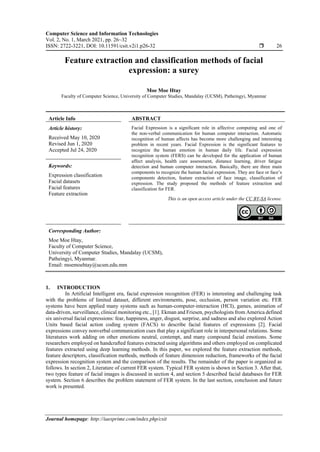 Computer Science and Information Technologies
Vol. 2, No. 1, March 2021, pp. 26~32
ISSN: 2722-3221, DOI: 10.11591/csit.v2i1.p26-32  26
Journal homepage: http://iaesprime.com/index.php/csit
Feature extraction and classification methods of facial
expression: a surey
Moe Moe Htay
Faculty of Computer Science, University of Computer Studies, Mandalay (UCSM), Patheingyi, Myanmar
Article Info ABSTRACT
Article history:
Received May 10, 2020
Revised Jun 1, 2020
Accepted Jul 24, 2020
Facial Expression is a significant role in affective computing and one of
the non-verbal communication for human computer interaction. Automatic
recognition of human affects has become more challenging and interesting
problem in recent years. Facial Expression is the significant features to
recognize the human emotion in human daily life. Facial expression
recognition system (FERS) can be developed for the application of human
affect analysis, health care assessment, distance learning, driver fatigue
detection and human computer interaction. Basically, there are three main
components to recognize the human facial expression. They are face or face’s
components detection, feature extraction of face image, classification of
expression. The study proposed the methods of feature extraction and
classification for FER.
Keywords:
Expression classification
Facial datasets
Facial features
Feature extraction
This is an open access article under the CC BY-SA license.
Corresponding Author:
Moe Moe Htay,
Faculty of Computer Science,
University of Computer Studies, Mandalay (UCSM),
Patheingyi, Myanmar.
Email: moemoehtay@ucsm.edu.mm
1. INTRODUCTION
In Artificial Intelligent era, facial expression recognition (FER) is interesting and challenging task
with the problems of limited dataset, different environments, pose, occlusion, person variation etc. FER
systems have been applied many systems such as human-computer-interaction (HCI), games, animation of
data-driven, surveillance, clinical monitoring etc., [1]. Ekman and Friesen, psychologists from America defined
six universal facial expressions: fear, happiness, anger, disgust, surprise, and sadness and also explored Action
Units based facial action coding system (FACS) to describe facial features of expressions [2]. Facial
expressions convey nonverbal communication cues that play a significant role in interpersonal relations. Some
literatures work adding on other emotions neutral, contempt, and many compound facial emotions. Some
researchers employed on handcrafted features extracted using algorithms and others employed on complicated
features extracted using deep learning methods. In this paper, we explored the feature extraction methods,
feature descriptors, classification methods, methods of feature dimension reduction, frameworks of the facial
expression recognition system and the comparison of the results. The remainder of the paper is organized as
follows. In section 2, Literature of current FER system. Typical FER system is shown in Section 3. After that,
two types feature of facial images is discussed in section 4, and section 5 described facial databases for FER
system. Section 6 describes the problem statement of FER system. In the last section, conclusion and future
work is presented.
 