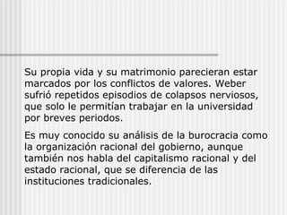 Su propia vida y su matrimonio parecieran estar marcados por los conflictos de valores. Weber sufrió repetidos episodios de colapsos nerviosos, que solo le permitían trabajar en la universidad  por breves periodos. Es muy conocido su análisis de la burocracia como la organización racional del gobierno, aunque también nos habla del capitalismo racional y del estado racional, que se diferencia de las instituciones tradicionales. 