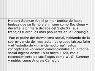 Herbert Spencer fue el primer teórico de habla inglesa que se llamó a sí mismo como Sociólogo y durante la primera década del Siglo XX, sus trabajos fueron los mas populares en la Sociología. Fue el padre del darwinismo social, hablando de la sobrevivencia del mas apto, los grupos laissez faire y el “estadio de vigilancia nocturna”, estos conceptos se volvieron convencionales en la teoría social inglesa desde 1890 hasta 1920, con el reconocimiento de sociólogos como W. G. Summer y nobles como Andrew Carnagie. 