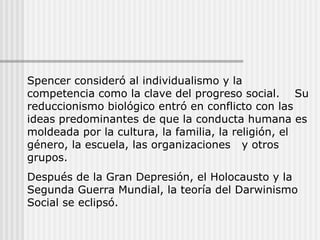 Spencer consideró al individualismo y la competencia como la clave del progreso social.  Su reduccionismo biológico entró en conflicto con las ideas predominantes de que la conducta humana es moldeada por la cultura, la familia, la religión, el género, la escuela, las organizaciones  y otros grupos. Después de la Gran Depresión, el Holocausto y la Segunda Guerra Mundial, la teoría del Darwinismo Social se eclipsó. 
